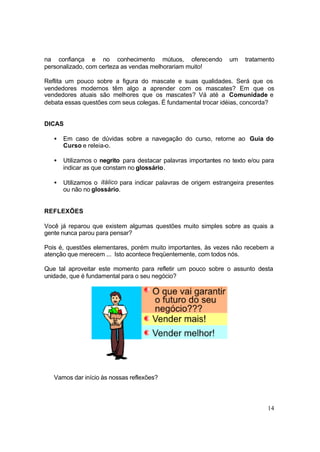 14
na confiança e no conhecimento mútuos, oferecendo um tratamento
personalizado, com certeza as vendas melhorariam muito!
Reflita um pouco sobre a figura do mascate e suas qualidades. Será que os
vendedores modernos têm algo a aprender com os mascates? Em que os
vendedores atuais são melhores que os mascates? Vá até a Comunidade e
debata essas questões com seus colegas. É fundamental trocar idéias, concorda?
DICAS
• Em caso de dúvidas sobre a navegação do curso, retorne ao Guia do
Curso e releia-o.
• Utilizamos o negrito para destacar palavras importantes no texto e/ou para
indicar as que constam no glossário.
• Utilizamos o itálico para indicar palavras de origem estrangeira presentes
ou não no glossário.
REFLEXÕES
Você já reparou que existem algumas questões muito simples sobre as quais a
gente nunca parou para pensar?
Pois é, questões elementares, porém muito importantes, às vezes não recebem a
atenção que merecem ... Isto acontece freqüentemente, com todos nós.
Que tal aproveitar este momento para refletir um pouco sobre o assunto desta
unidade, que é fundamental para o seu negócio?
Vamos dar início às nossas reflexões?
 