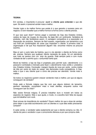 16
TEORIA
Em vendas, o importante é procurar ouvir o cliente para entender o que ele
quer. Só assim, é possível vender mais e melhor.
Vender mais e da melhor forma que existe é o que garante o sucesso para um
negócio. É bom ressaltar que a melhor forma é a forma como o cliente precisa.
O que isso quer dizer? Vamos pegar o exemplo da Gap dos Estados Unidos,
cadeia de lojas de roupas do dia-a-dia. As lojas têm um sortimento fantástico de
produtos, nem tão fantásticos assim. A vantagem competitiva é a exposição e a
disposição de produtos. Sempre de fácil acesso, organizados por tamanhos e por
uso final em combinações de cores que impactam o cliente à primeira vista. A
organização é tal que fica impossível alguém não encontrar mesmo se procurar
sozinho.
Mas aí vem o outro lado da história, que é o de atender o cliente da forma como
ele precisa. Sempre que qualquer cliente necessita de ajuda, há um atendente
que mais se parece com um anjo da guarda. Está sempre perto e com muita
vontade de dar o carinho que o consumidor tanto quer.
Moral da história: a loja da Gap é projetada para permitir auto - atendimento e o
pessoal é contratado e treinado para fazer o atendimento mais cortês e prestativo
dos Estados Unidos. Conclusão: margem líquida de nove por cento contra média
de três por cento do resto do varejo. Isto demonstra muita competência. A Gap
sabe o que o seu cliente quer e como ele precisa ser atendido. Vende mais e
melhor.
Se todos os negócios querem crescer vendendo mais e melhor, por que só alguns
conseguem de verdade?
Onde está a fórmula mágica que faz com que alguns dobrem de tamanho,
ganhem reputação, conquistem mais e mais clientes, enquanto outros mal
conseguem sair do chão?
Não existe fórmula mágica. É preciso trabalhar duro e investir em todos os
aspectos do negócio. Mas o que ajuda, e muito, é a escolha bem feita da equipe
que irá trabalhar com você.
Quer provas da importância do vendedor? Quem melhor do que a área de vendas
para saber o que está acontecendo com os clientes e o que eles estão precisando
comprar?
A cada venda, o vendedor sabe exatamente por que o cliente comprou ou não. O
cliente diz para o vendedor o que o concorrente ofereceu e por que comprou dele.
 