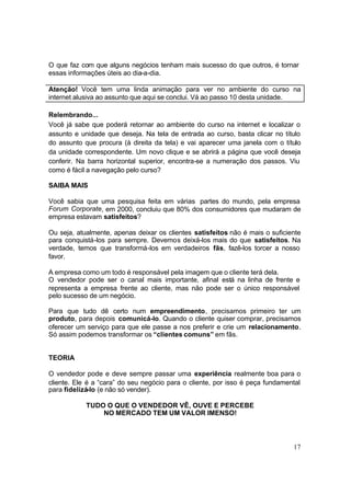 17
O que faz com que alguns negócios tenham mais sucesso do que outros, é tornar
essas informações úteis ao dia-a-dia.
Atenção! Você tem uma linda animação para ver no ambiente do curso na
internet alusiva ao assunto que aqui se conclui. Vá ao passo 10 desta unidade.
Relembrando...
Você já sabe que poderá retornar ao ambiente do curso na internet e localizar o
assunto e unidade que deseja. Na tela de entrada ao curso, basta clicar no título
do assunto que procura (à direita da tela) e vai aparecer uma janela com o título
da unidade correspondente. Um novo clique e se abrirá a página que você deseja
conferir. Na barra horizontal superior, encontra-se a numeração dos passos. Viu
como é fácil a navegação pelo curso?
SAIBA MAIS
Você sabia que uma pesquisa feita em várias partes do mundo, pela empresa
Forum Corporate, em 2000, concluiu que 80% dos consumidores que mudaram de
empresa estavam satisfeitos?
Ou seja, atualmente, apenas deixar os clientes satisfeitos não é mais o suficiente
para conquistá-los para sempre. Devemos deixá-los mais do que satisfeitos. Na
verdade, temos que transformá-los em verdadeiros fãs, fazê-los torcer a nosso
favor.
A empresa como um todo é responsável pela imagem que o cliente terá dela.
O vendedor pode ser o canal mais importante, afinal está na linha de frente e
representa a empresa frente ao cliente, mas não pode ser o único responsável
pelo sucesso de um negócio.
Para que tudo dê certo num empreendimento, precisamos primeiro ter um
produto, para depois comunicá-lo. Quando o cliente quiser comprar, precisamos
oferecer um serviço para que ele passe a nos preferir e crie um relacionamento.
Só assim podemos transformar os “clientes comuns” em fãs.
TEORIA
O vendedor pode e deve sempre passar uma experiência realmente boa para o
cliente. Ele é a “cara” do seu negócio para o cliente, por isso é peça fundamental
para fidelizá-lo (e não só vender).
TUDO O QUE O VENDEDOR VÊ, OUVE E PERCEBE
NO MERCADO TEM UM VALOR IMENSO!
 