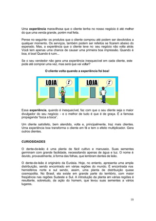 18
Uma experiência maravilhosa que o cliente tenha no nosso negócio é até melhor
do que uma venda grande, porém mal feita.
Pense no seguinte: os produtos que o cliente comprou até podem ser devolvidos a
qualquer momento. Os serviços, também podem ser refeitos se ficarem abaixo do
esperado. Mas, a experiência que o cliente teve no seu negócio não volta atrás
Você tem apenas uma chance de causar uma primeira boa impressão. Quando é
boa, é boa! Quando é ruim...
Se o seu vendedor não gera uma experiência inesquecível em cada cliente, este
pode até comprar uma vez, mas será que vai voltar?
O cliente volta quando a experiência foi boa!
Essa experiência, quando é inesquecível, faz com que o seu cliente seja o maior
divulgador do seu negócio - e o melhor de tudo é que é de graça. É a famosa
propaganda “boca a boca”.
Um cliente satisfeito, bem atendido, volta e, principalmente, traz mais clientes.
Uma experiência boa transforma o cliente em fã e tem o efeito multiplicador. Gera
outros clientes.
CURIOSIDADES
O dente-de-leão é uma planta de fácil cultivo e manuseio. Suas sementes
germinam com grande facilidade, necessitando apenas de água e luz. O nome é
devido, provavelmente, à forma das folhas, que lembram dentes de leão.
O dente-de-leão é originário da Eurásia. Hoje, no entanto, apresenta uma ampla
distribuição, sendo encontrado em várias regiões do mundo. É encontrada nos
hemisférios norte e sul sendo, assim, uma planta de distribuição quase
cosmopolita. No Brasil, ela existe em grande parte do território, com maior
freqüência nas regiões Sudeste e Sul. A introdução da planta em várias regiões é
resultante, sobretudo, da ação do homem, que levou suas sementes a vários
lugares.
 