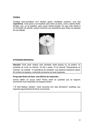 19
TEORIA
Contatos bem-sucedidos com clientes geram resultados positivos, uma boa
experiência. Esta passa a se espalhar para todos os lados, como a planta dente-
de-leão, que, ao se espalhar, gera outros dentes-de-leão. Ou seja, todo cliente é
um formador de opinião, porque transmite sua experiência para todas as pessoas
de sua relação.
ATIVIDADE INDIVIDUAL
Atenção! Você pode realizar esta atividade neste espaço ou, se preferir, no
ambiente do curso na internet. Vá até o passo 15 do assunto “Esquentando os
motores”, da unidade “ A importância do vendedor” que estamos estudando agora.
Em ambos os espaços, você pode armazenar as suas respostas.
Perguntas fáceis de fazer, mas difíceis de responder...
Vamos refletir um pouco mais? Pense sobre as questões que se seguem,
escrevendo suas respostas nos espaços abaixo.
1.“É fácil fidelizar clientes”. Você concorda com esta afirmativa? Justifique sua
resposta argumentando de forma convincente.
 