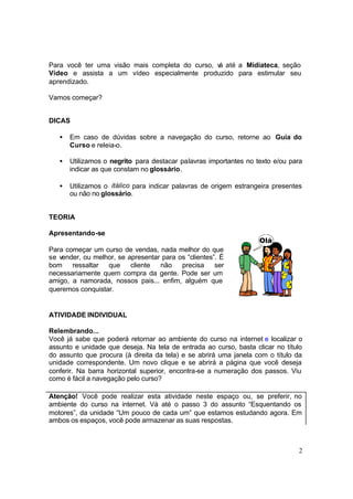 2
Para você ter uma visão mais completa do curso, vá até a Midiateca, seção
Vídeo e assista a um vídeo especialmente produzido para estimular seu
aprendizado.
Vamos começar?
DICAS
• Em caso de dúvidas sobre a navegação do curso, retorne ao Guia do
Curso e releia-o.
• Utilizamos o negrito para destacar palavras importantes no texto e/ou para
indicar as que constam no glossário.
• Utilizamos o itálico para indicar palavras de origem estrangeira presentes
ou não no glossário.
TEORIA
Apresentando-se
Para começar um curso de vendas, nada melhor do que
se vender, ou melhor, se apresentar para os “clientes”. É
bom ressaltar que cliente não precisa ser
necessariamente quem compra da gente. Pode ser um
amigo, a namorada, nossos pais... enfim, alguém que
queremos conquistar.
ATIVIDADE INDIVIDUAL
Relembrando...
Você já sabe que poderá retornar ao ambiente do curso na internet e localizar o
assunto e unidade que deseja. Na tela de entrada ao curso, basta clicar no título
do assunto que procura (à direita da tela) e se abrirá uma janela com o título da
unidade correspondente. Um novo clique e se abrirá a página que você deseja
conferir. Na barra horizontal superior, encontra-se a numeração dos passos. Viu
como é fácil a navegação pelo curso?
Atenção! Você pode realizar esta atividade neste espaço ou, se preferir, no
ambiente do curso na internet. Vá até o passo 3 do assunto “Esquentando os
motores”, da unidade “Um pouco de cada um” que estamos estudando agora. Em
ambos os espaços, você pode armazenar as suas respostas.
 