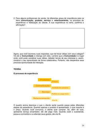 20
2. Para alguns profissionais de venda, há diferentes graus de importância para os
itens comunicação, produto, serviço e relacionamento, no processo de
experiência e fidelização do cliente. A sua experiência no ramo, confirma a
afirmação?
Agora, que você escreveu suas respostas, que tal trocar idéias com seus colegas?
Vá até a Comunidade e interaja com eles. Lembre que a Comunidade é o lugar
onde você pode socializar suas idéias, debater temas de seu interesse e, assim,
construir o seu aprendizado de forma colaborativa. Portanto, não desperdice essa
preciosa oportunidade de interação.
TEORIA
O processo de experiência
O quadro acima descreve o que o cliente sente quando passa pelas diferentes
etapas da experiência. Quando apenas o produto é apresentado, o que importa é
o preço. Quando você comunica, o cliente quer comprar. Se, além de tudo,
apresenta serviço encantador, ele até paga mais. Quando você o surpreende,
passa a conhecê-lo e a entender seus gostos, ele vira fã.
 
