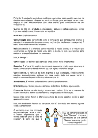 21
Portanto, é preciso ter produto de qualidade, comunicar esse produto para que os
clientes nos conheçam, oferecer um serviço a fim de gerar vantagem para o nosso
negócio e criar relacionamento com cada cliente, para transformá-lo em um
verdadeiro fã.
Quando se fala em produto, comunicação, serviço e relacionamento, temos
logo uma idéia formada do que cada um significa.
Produto é o que vendemos.
Comunicação pode ser definida como a forma pela qual conseguimos chamar a
atenção dos nossos clientes para o nosso negócio (é a tão famosa propaganda). É
como o cliente vê e entende a empresa.
Relacionamento é a maneira como tratamos o nosso cliente; é o vínculo que
construímos, ao longo de nossa vida, com o cliente. É tudo que fazemos para
conhecer suas preferências e necessidades.
Mas, e serviço?
Serviço pode ser definido pela soma de cinco pontos muito importantes:
Desenho. É a “cara” do negócio. As cores da logomarca, o jeito como se arruma a
vitrine, a música que o cliente ouve na loja. Em inglês, se chama “design”.
Conveniência. O nome já diz tudo. Significa a sua localização, estacionamento
próximo, ar-condicionado, entrega em casa; enfim, tudo que possa tornar o
negócio conveniente para o cliente preferir comprar lá.
Atendimento. É receber o cliente com o carinho que ele merece.
Entretenimento. É criar situações para que o cliente se divirta no seu negócio.
Educação. Ensinar ao cliente algo sobre o seu produto. Pode ser a maneira de
usá-lo, conservá-lo melhor ou até mesmo o seu processo de fabricação.
Esses cinco pontos fazem a diferença na hora do cliente escolher como e com
quem vai comprar.
Mas, nós estávamos falando do vendedor, não é? Isso tudo tem mesmo alguma
coisa a ver com ele?
O vendedor é um dos principais
responsáveis por causar a maior
e melhor experiência que o
cliente pode ter. Ele é a “cara do
negócio”. É com ele que o
 