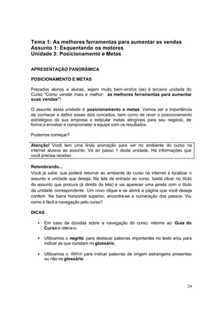24
Tema 1: As melhores ferramentas para aumentar as vendas
Assunto 1: Esquentando os motores
Unidade 3: Posicionamento e Metas
APRESENTAÇÃO PANORÂMICA
POSICIONAMENTO E METAS
Prezados alunos e alunas, sejam muito bem-vindos (as) à terceira unidade do
Curso “Como vender mais e melhor: as melhores ferramentas para aumentar
suas vendas"!
O assunto desta unidade é posicionamento e metas. Vamos ver a importância
de conhecer e definir esses dois conceitos, bem como de rever o posicionamento
estratégico da sua empresa e estipular metas atingíveis para seu negócio, de
forma a envolver e comprometer a equipe com os resultados.
Podemos começar?
Atenção! Você tem uma linda animação para ver no ambiente do curso na
internet alusiva ao assunto. Vá ao passo 1 desta unidade. Há informações que
você precisa receber.
Relembrando...
Você já sabe que poderá retornar ao ambiente do curso na internet e localizar o
assunto e unidade que deseja. Na tela de entrada ao curso, basta clicar no título
do assunto que procura (à direita da tela) e vai aparecer uma janela com o título
da unidade correspondente. Um novo clique e se abrirá a página que você deseja
conferir. Na barra horizontal superior, encontra-se a numeração dos passos. Viu
como é fácil a navegação pelo curso?
DICAS
• Em caso de dúvidas sobre a navegação do curso, retorne ao Guia do
Curso e releia-o.
• Utilizamos o negrito para destacar palavras importantes no texto e/ou para
indicar as que constam no glossário.
• Utilizamos o itálico para indicar palavras de origem estrangeira presentes
ou não no glossário.
 