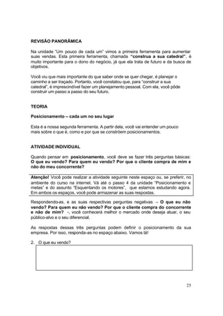 25
REVISÃO PANORÂMICA
Na unidade “Um pouco de cada um” vimos a primeira ferramenta para aumentar
suas vendas. Esta primeira ferramenta, chamada “construa a sua catedral”, é
muito importante para o dono do negócio, já que ela trata de futuro e da busca de
objetivos.
Você viu que mais importante do que saber onde se quer chegar, é planejar o
caminho a ser traçado. Portanto, você constatou que, para “construir a sua
catedral”, é imprescindível fazer um planejamento pessoal. Com ela, você pôde
construir um passo a passo do seu futuro.
TEORIA
Posicionamento – cada um no seu lugar
Esta é a nossa segunda ferramenta. A partir dela, você vai entender um pouco
mais sobre o que é, como e por que se constróem posicionamentos.
ATIVIDADE INDIVIDUAL
Quando pensar em posicionamento, você deve se fazer três perguntas básicas:
O que eu vendo? Para quem eu vendo? Por que o cliente compra de mim e
não do meu concorrente?
Atenção! Você pode realizar a atividade seguinte neste espaço ou, se preferir, no
ambiente do curso na internet. Vá até o passo 4 da unidade “Posicionamento e
metas” e do assunto “Esquentando os motores”, que estamos estudando agora.
Em ambos os espaços, você pode armazenar as suas respostas.
Respondendo-as, e as suas respectivas perguntas negativas – O que eu não
vendo? Para quem eu não vendo? Por que o cliente compra do concorrente
e não de mim? -, você conhecerá melhor o mercado onde deseja atuar, o seu
público-alvo e o seu diferencial.
As respostas dessas três perguntas podem definir o posicionamento da sua
empresa. Por isso, responda-as no espaço abaixo. Vamos lá!
2. O que eu vendo?
 