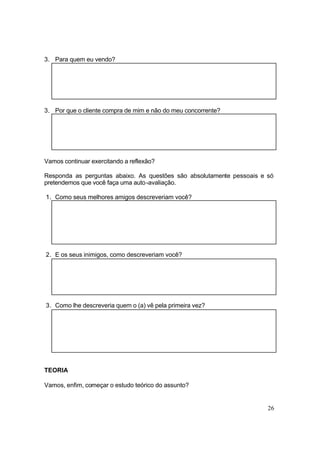 26
3. Para quem eu vendo?
3. Por que o cliente compra de mim e não do meu concorrente?
Vamos continuar exercitando a reflexão?
Responda as perguntas abaixo. As questões são absolutamente pessoais e só
pretendemos que você faça uma auto-avaliação.
1. Como seus melhores amigos descreveriam você?
2. E os seus inimigos, como descreveriam você?
3. Como lhe descreveria quem o (a) vê pela primeira vez?
TEORIA
Vamos, enfim, começar o estudo teórico do assunto?
 