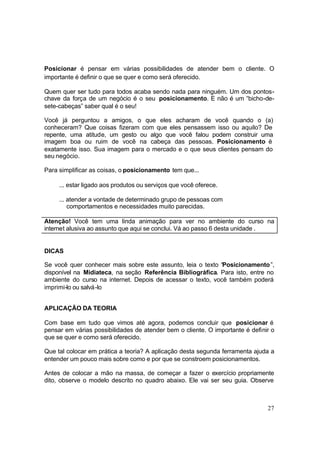 27
Posicionar é pensar em várias possibilidades de atender bem o cliente. O
importante é definir o que se quer e como será oferecido.
Quem quer ser tudo para todos acaba sendo nada para ninguém. Um dos pontos-
chave da força de um negócio é o seu posicionamento. E não é um “bicho-de-
sete-cabeças” saber qual é o seu!
Você já perguntou a amigos, o que eles acharam de você quando o (a)
conheceram? Que coisas fizeram com que eles pensassem isso ou aquilo? De
repente, uma atitude, um gesto ou algo que você falou podem construir uma
imagem boa ou ruim de você na cabeça das pessoas. Posicionamento é
exatamente isso. Sua imagem para o mercado e o que seus clientes pensam do
seu negócio.
Para simplificar as coisas, o posicionamento tem que...
... estar ligado aos produtos ou serviços que você oferece.
... atender a vontade de determinado grupo de pessoas com
comportamentos e necessidades muito parecidas.
Atenção! Você tem uma linda animação para ver no ambiente do curso na
internet alusiva ao assunto que aqui se conclui. Vá ao passo 6 desta unidade .
DICAS
Se você quer conhecer mais sobre este assunto, leia o texto “Posicionamento”,
disponível na Midiateca, na seção Referência Bibliográfica. Para isto, entre no
ambiente do curso na internet. Depois de acessar o texto, você também poderá
imprimi-lo ou salvá-lo
APLICAÇÃO DA TEORIA
Com base em tudo que vimos até agora, podemos concluir que posicionar é
pensar em várias possibilidades de atender bem o cliente. O importante é definir o
que se quer e como será oferecido.
Que tal colocar em prática a teoria? A aplicação desta segunda ferramenta ajuda a
entender um pouco mais sobre como e por que se constroem posicionamentos.
Antes de colocar a mão na massa, de começar a fazer o exercício propriamente
dito, observe o modelo descrito no quadro abaixo. Ele vai ser seu guia. Observe
 