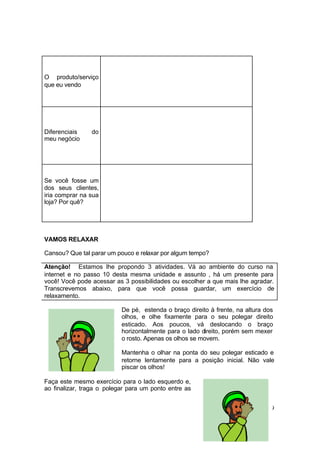 29
O produto/serviço
que eu vendo
Diferenciais do
meu negócio
Se você fosse um
dos seus clientes,
iria comprar na sua
loja? Por quê?
VAMOS RELAXAR
Cansou? Que tal parar um pouco e relaxar por algum tempo?
Atenção! Estamos lhe propondo 3 atividades. Vá ao ambiente do curso na
internet e no passo 10 desta mesma unidade e assunto , há um presente para
você! Você pode acessar as 3 possibilidades ou escolher a que mais lhe agradar.
Transcrevemos abaixo, para que você possa guardar, um exercício de
relaxamento.
De pé, estenda o braço direito à frente, na altura dos
olhos, e olhe fixamente para o seu polegar direito
esticado. Aos poucos, vá deslocando o braço
horizontalmente para o lado direito, porém sem mexer
o rosto. Apenas os olhos se movem.
Mantenha o olhar na ponta do seu polegar esticado e
retorne lentamente para a posição inicial. Não vale
piscar os olhos!
Faça este mesmo exercício para o lado esquerdo e,
ao finalizar, traga o polegar para um ponto entre as
 