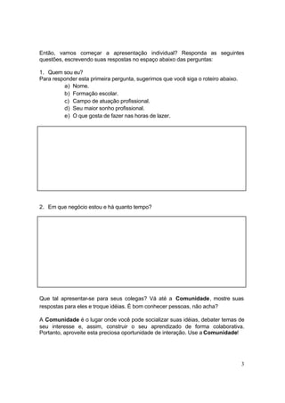 3
Então, vamos começar a apresentação individual? Responda as seguintes
questões, escrevendo suas respostas no espaço abaixo das perguntas:
1. Quem sou eu?
Para responder esta primeira pergunta, sugerimos que você siga o roteiro abaixo.
a) Nome.
b) Formação escolar.
c) Campo de atuação profissional.
d) Seu maior sonho profissional.
e) O que gosta de fazer nas horas de lazer.
2. Em que negócio estou e há quanto tempo?
Que tal apresentar-se para seus colegas? Vá até a Comunidade, mostre suas
respostas para eles e troque idéias. É bom conhecer pessoas, não acha?
A Comunidade é o lugar onde você pode socializar suas idéias, debater temas de
seu interesse e, assim, construir o seu aprendizado de forma colaborativa.
Portanto, aproveite esta preciosa oportunidade de interação. Use a Comunidade!
 