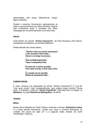 30
sobrancelhas, sem piscar. Mantenha-se “vesgo”
alguns instantes.
Finalize o exercício friccionando vigorosamente as
mãos e aproximando-as dos olhos fechados. Depois
faça movimentos leves e circulares nos olhos,
massageando-os carinhosamente, e em todo rosto.
DICAS
Você lembra da canção “Sonho Impossível”, de Chico Buarque e Rui Guerra,
imortalizada na belíssima voz de Maria Bethânia?
Preste atenção aos versos abaixo.
“Sonhar mais um sonho impossível...
Lutar quando é fácil ceder...
Vencer o inimigo invencível...
...
Voar no limite improvável,
Tocar o inacessível chão.
É minha lei, é minha questão
Virar esse mundo, cravar esse chão
...
E o mundo vai ver uma flor
Brotar do impossível chão”.
COMENTÁRIOS
E você, conserva sua capacidade de sonhar “sonhos impossíveis”? É “sua lei”
“virar esse mundo”, lutar incansavelmente, para realizar esses sonhos? Pense
nisso. A propósito, a letra de “Sonho Impossível” está disponível, na íntegra, na
Midiateca, na seção Referência Bibliográfica. Vá até lá!
TEORIA
Metas
Nossa vida é baseada em metas. Diárias, semanais, mensais. Estabelecer metas
é a nossa terceira ferramenta. Lembre que vimos a primeira ferramenta na
unidade “Um pouco de cada um” e a segunda nesta unidade. Se sentir
necessidade, reveja-as.
 