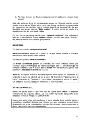 32
2. As metas têm que ser desafiadoras para gerar em cada um a vontade de se
superar.
Mas, não podemos levar em consideração apenas os números (quanto vamos
vender, quanto vamos faturar, etc.). Lembre-se de que os clientes compram mais
de vendedores que atendem melhor (aquela experiência inesquecível), do que
daqueles que apenas querem “bater metas”. O melhor amigo do cliente é o
negócio que o faz ser e se sentir melhor.
Por isso, temos que pensar também nas “metas de qualidade”, que poderíamos
bater no nosso dia-a-dia. Essas metas contribuem, e muito, para que você atinja o
resultado de vendas e faturamento que pretende.
SAIBA MAIS
Você sabe o que são metas quantitativas?
Metas quantitativas significam o quanto você quer vender e faturar a mais em
comparação com o ano ou o mês anterior.
Você sabe o que são metas qualitativas?
As metas qualitativas podem ser definidas por vários critérios, como, por
exemplo: elogios/reclamações do cliente/satisfação com o produto-serviço na
primeira semana de uso. A criação dessas metas deve ser estimulada, já que elas
garantem a fidelidade do cliente ao negócio.
Atenção! Você pode realizar a atividade seguinte neste espaço ou, se preferir, no
ambiente do curso na internet. Vá até o passo 16 da unidade “Posicionamento e
metas” e do assunto “Esquentando os motores”, que estamos estudando agora.
Em ambos os espaços, você pode armazenar as suas respostas.
ATIVIDADE INDIVIDUAL
Reflita um pouco sobre o que você leu até agora sobre metas e responda
sinceramente as perguntas abaixo. Se você achar importante, compartilhe suas
respostas com seus colegas, na Comunidade.
Mesmo que você esteja acompanhando o curso através deste material escrito,
aproveite as ocasiões indicadas para interagir com seus colegas de turma. A troca
de experiências entre profissionais é um dos fatores mais consideráveis para o
nosso crescimento como empreendedores.
 