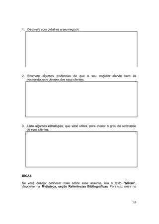 33
1. Descreva com detalhes o seu negócio.
2. Enumere algumas evidências de que o seu negócio atende bem às
necessidades e desejos dos seus clientes.
3. Liste algumas estratégias, que você utiliza, para avaliar o grau de satisfação
de seus clientes.
DICAS
Se você desejar conhecer mais sobre esse assunto, leia o texto “Metas”,
disponível na Midiateca, seção Referências Bibliográficas. Para isto, entre no
 