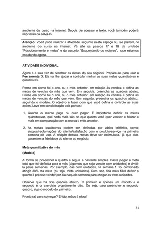 34
ambiente do curso na internet. Depois de acessar o texto, você também poderá
imprimi-lo ou salvá-lo
Atenção! Você pode realizar a atividade seguinte neste espaço ou, se preferir, no
ambiente do curso na internet. Vá até os passos 17 e 18 da unidade
“Posicionamento e metas” e do assunto “Esquentando os motores”, que estamos
estudando agora.
ATIVIDADE INDIVIDUAL
Agora é a sua vez de construir as metas do seu negócio. Prepare-se para usar a
Ferramenta 3. Ela vai lhe ajudar a controlar melhor as suas metas quantitativas e
qualitativas.
Pense em como foi o ano, ou o mês anterior, em relação às vendas e defina as
metas de vendas do mês que vem. Em seguida, preencha os quadros abaixo,
Pense em como foi o ano, ou o mês anterior, em relação às vendas e defina as
metas de vendas do mês que vem. Em seguida, preencha os quadros abaixo,
seguindo o modelo. O objetivo é fazer com que você defina e controle as suas
ações. Leve em consideração dois pontos:
1. Quanto o cliente paga ou quer pagar. É importante definir as metas
quantitativas, que nada mais são do que quanto você quer vender e faturar a
mais em comparação com o ano ou o mês anterior.
2. As metas qualitativas podem ser definidas por vários critérios, como:
elogios/reclamações do cliente/satisfação com o produto-serviço na primeira
semana de uso. A criação dessas metas deve ser estimulada, já que elas
garantem a fidelidade do cliente ao negócio.
Meta quantitativa do mês
(Modelo)
A forma de preencher o quadro a seguir é bastante simples. Basta pegar a meta
total que foi definida para o mês (digamos que seja vender cem unidades) e dividi-
la pelas semanas. Por exemplo, das cem unidades, na semana 1, foi combinado
atingir 30% da meta (ou seja, trinta unidades). Com isso, fica mais fácil definir o
quanto é preciso vender por dia naquela semana para chegar as trinta unidades.
Observe que há dois quadros abaixo. O primeiro é apenas um modelo e o
segundo é o exercício propriamente dito. Ou seja, para preencher o segundo
quadro, siga o modelo do primeiro.
Pronto (a) para começar? Então, mãos à obra!
 