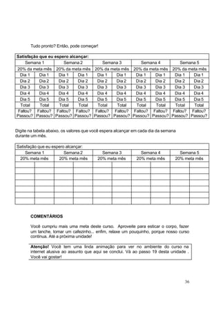 36
Tudo pronto? Então, pode começar!
Satisfação que eu espero alcançar:
Semana 1 Semana 2 Semana 3 Semana 4 Semana 5
20% da meta mês 20% da meta mês 20% da meta mês 20% da meta mês 20% da meta mês
Dia 1 Dia 1 Dia 1 Dia 1 Dia 1 Dia 1 Dia 1 Dia 1 Dia 1 Dia 1
Dia 2 Dia 2 Dia 2 Dia 2 Dia 2 Dia 2 Dia 2 Dia 2 Dia 2 Dia 2
Dia 3 Dia 3 Dia 3 Dia 3 Dia 3 Dia 3 Dia 3 Dia 3 Dia 3 Dia 3
Dia 4 Dia 4 Dia 4 Dia 4 Dia 4 Dia 4 Dia 4 Dia 4 Dia 4 Dia 4
Dia 5 Dia 5 Dia 5 Dia 5 Dia 5 Dia 5 Dia 5 Dia 5 Dia 5 Dia 5
Total Total Total Total Total Total Total Total Total Total
Faltou?
Passou?
Faltou?
Passou?
Faltou?
Passou?
Faltou?
Passou?
Faltou?
Passou?
Faltou?
Passou?
Faltou?
Passou?
Faltou?
Passou?
Faltou?
Passou?
Faltou?
Passou?
Digite na tabela abaixo, os valores que você espera alcançar em cada dia da semana
durante um mês.
Satisfação que eu espero alcançar:
Semana 1 Semana 2 Semana 3 Semana 4 Semana 5
20% meta mês 20% meta mês 20% meta mês 20% meta mês 20% meta mês
COMENTÁRIOS
Você cumpriu mais uma meta deste curso. Aproveite para esticar o corpo, fazer
um lanche, tomar um cafezinho... enfim, relaxe um pouquinho, porque nosso curso
continua. Até a próxima unidade!
Atenção! Você tem uma linda animação para ver no ambiente do curso na
internet alusiva ao assunto que aqui se conclui. Vá ao passo 19 desta unidade .
Você vai gostar!
 
