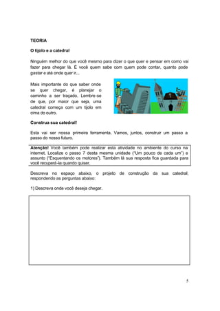 5
TEORIA
O tijolo e a catedral
Ninguém melhor do que você mesmo para dizer o que quer e pensar em como vai
fazer para chegar lá. É você quem sabe com quem pode contar, quanto pode
gastar e até onde quer ir...
Mais importante do que saber onde
se quer chegar, é planejar o
caminho a ser traçado. Lembre-se
de que, por maior que seja, uma
catedral começa com um tijolo em
cima do outro.
Construa sua catedral!
Esta vai ser nossa primeira ferramenta. Vamos, juntos, construir um passo a
passo do nosso futuro.
Atenção! Você também pode realizar esta atividade no ambiente do curso na
internet. Localize o passo 7 desta mesma unidade (“Um pouco de cada um”) e
assunto (“Esquentando os motores”). Também lá sua resposta fica guardada para
você recuperá-la quando quiser.
Descreva no espaço abaixo, o projeto de construção da sua catedral,
respondendo as perguntas abaixo:
1) Descreva onde você deseja chegar.
 