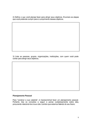 6
2) Defina o que você planeja fazer para atingir seus objetivos. Enumere as etapas
que você pretende cumprir para o cumprimento desses objetivos.
3) Liste as pessoas, grupos, organizações, instituições, com quem você pode
contar para atingir seus objetivos.
Planejamento Pessoal
Para “construir a sua catedral”, é imprescindível fazer um planejamento pessoal.
Portanto, leia os conceitos a seguir e pense cuidadosamente sobre eles,
procurando relacioná-los à sua vida. Lembre que estamos falando do seu futuro.
 