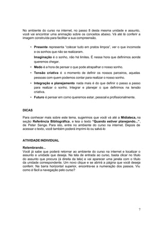 7
No ambiente do curso na internet, no passo 8 desta mesma unidade e assunto,
você vai encontrar uma animação sobre os conceitos abaixo. Vá até lá conferir a
imagem construída para facilitar a sua compreensão.
• Presente representa “colocar tudo em pratos limpos”, ver o que incomoda
e os sonhos que não se realizaram.
Imaginação é o sonho, não há limites. É nessa hora que definimos aonde
queremos chegar.
• Medo é a hora de pensar o que pode atrapalhar o nosso sonho.
• Tensão criativa é o momento de definir os nossos parceiros, aquelas
pessoas com quem podemos contar para realizar o nosso sonho.
• Integração e planejamento nada mais é do que definir o passo a passo
para realizar o sonho. Integrar e planejar o que definimos na tensão
criativa.
• Futuro é pensar em como queremos estar, pessoal e profissionalmente.
DICAS
Para conhecer mais sobre este tema, sugerimos que você vá até a Midiateca, na
seção Referência Bibliográfica, e leia o texto “Quando estiver planejando...”,
de Peter Senge. Para isto, entre no ambiente do curso na internet. Depois de
acessar o texto, você também poderá imprimi-lo ou salvá-lo
ATIVIDADE INDIVIDUAL
Relembrando...
Você já sabe que poderá retornar ao ambiente do curso na internet e localizar o
assunto e unidade que deseja. Na tela de entrada ao curso, basta clicar no título
do assunto que procura (à direita da tela) e vai aparecer uma janela com o título
da unidade correspondente. Um novo clique e se abrirá a página que você deseja
conferir. Na barra horizontal superior, encontra-se a numeração dos passos. Viu
como é fácil a navegação pelo curso?
 