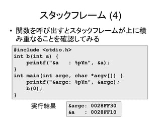 スタックフレーム (4)
• 関数を呼び出すとスタックフレームが上に積
み重なることを確認してみる
#include <stdio.h>
int b(int a) {
printf("&a : %p¥n", &a);
}
int main(int argc, char *argv[]) {
printf("&argc: %p¥n", &argc);
b(0);
}
&argc: 0028FF30
&a : 0028FF10
実行結果
 