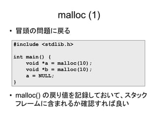 malloc (1)
• 冒頭の問題に戻る
#include <stdlib.h>
int main() {
void *a = malloc(10);
void *b = malloc(10);
a = NULL;
}
• malloc() の戻り値を記録しておいて、スタック
フレームに含まれるか確認すれば良い
 