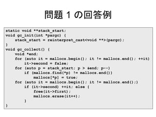 問題 1 の回答例
static void **stack_start;
void gc_init(int *pargc) {
stack_start = reinterpret_cast<void **>(pargc);
}
void gc_collect() {
void *end;
for (auto it = mallocs.begin(); it != mallocs.end(); ++it)
it->second = false;
for (auto p = stack_start; p > &end; p--)
if (mallocs.find(*p) != mallocs.end())
mallocs[*p] = true;
for (auto it = mallocs.begin(); it != mallocs.end();)
if (it->second) ++it; else {
free(it->first);
mallocs.erase(it++);
}
}
 