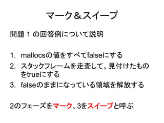 マーク＆スイープ
問題 1 の回答例について説明
1. mallocsの値をすべてfalseにする
2. スタックフレームを走査して、見付けたもの
をtrueにする
3. falseのままになっている領域を解放する
2のフェーズをマーク、3をスイープと呼ぶ
 