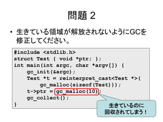 問題 2
• 生きている領域が解放されないようにGCを
修正してください。
#include <stdlib.h>
struct Test { void *ptr; };
int main(int argc, char *argv[]) {
gc_init(&argc);
Test *t = reinterpret_cast<Test *>(
gc_malloc(sizeof(Test)));
t->ptr = gc_malloc(10);
gc_collect();
} 生きているのに
回収されてしまう！
 
