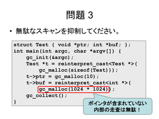 問題 3
• 無駄なスキャンを抑制してください。
struct Test { void *ptr; int *buf; };
int main(int argc, char *argv[]) {
gc_init(&argc);
Test *t = reinterpret_cast<Test *>(
gc_malloc(sizeof(Test)));
t->ptr = gc_malloc(10);
t->buf = reinterpret_cast<int *>(
gc_malloc(1024 * 1024));
gc_collect();
} ポインタが含まれていない
内部の走査は無駄！
 