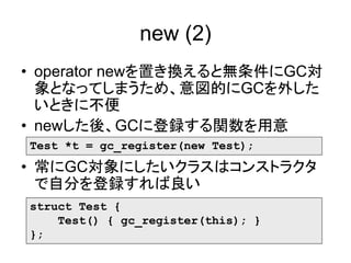 new (2)
• operator newを置き換えると無条件にGC対
象となってしまうため、意図的にGCを外した
いときに不便
• newした後、GCに登録する関数を用意
• 常にGC対象にしたいクラスはコンストラクタ
で自分を登録すれば良い
Test *t = gc_register(new Test);
struct Test {
Test() { gc_register(this); }
};
 