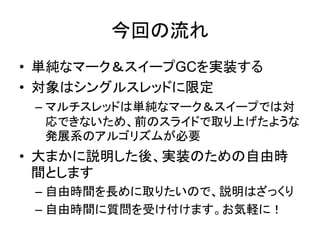 今回の流れ
• 単純なマーク＆スイープGCを実装する
• 対象はシングルスレッドに限定
– マルチスレッドは単純なマーク＆スイープでは対
応できないため、前のスライドで取り上げたような
発展系のアルゴリズムが必要
• 大まかに説明した後、実装のための自由時
間とします
– 自由時間を長めに取りたいので、説明はざっくり
– 自由時間に質問を受け付けます。お気軽に！
 