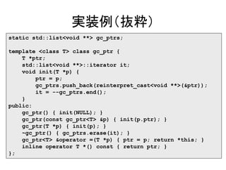 実装例（抜粋）
static std::list<void **> gc_ptrs;
template <class T> class gc_ptr {
T *ptr;
std::list<void **>::iterator it;
void init(T *p) {
ptr = p;
gc_ptrs.push_back(reinterpret_cast<void **>(&ptr));
it = --gc_ptrs.end();
}
public:
gc_ptr() { init(NULL); }
gc_ptr(const gc_ptr<T> &p) { init(p.ptr); }
gc_ptr(T *p) { init(p); }
~gc_ptr() { gc_ptrs.erase(it); }
gc_ptr<T> &operator =(T *p) { ptr = p; return *this; }
inline operator T *() const { return ptr; }
};
 