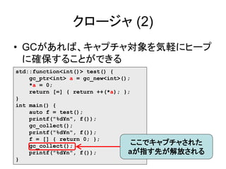 クロージャ (2)
• GCがあれば、キャプチャ対象を気軽にヒープ
に確保することができる
std::function<int()> test() {
gc_ptr<int> a = gc_new<int>();
*a = 0;
return [=] { return ++(*a); };
}
int main() {
auto f = test();
printf("%d¥n", f());
gc_collect();
printf("%d¥n", f());
f = [] { return 0; };
gc_collect();
printf("%d¥n", f());
}
ここでキャプチャされた
aが指す先が解放される
 