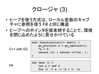 クロージャ (3)
• ヒープを使う方式は、ローカル変数のキャプ
チャに参照を使う F# と同じ構造
• ヒープへのポインタを値束縛することで、環境
を閉じ込めたように見せかけている
std::function<int()> test() {
gc_ptr<int> a = gc_new<int>();
*a = 0;
return [=] { return ++(*a); };
}
C++ with GC
let test () =
let a = ref 0
fun () -> a := !a + 1; !a
F#
 