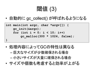 閾値 (3)
• 自動的に gc_collect() が呼ばれるようになる
int main(int argc, char *argv[]) {
gc_init(&argc);
for (int i = 0; i < 10; i++)
gc_malloc(300 * 1024, false);
}
• 処理内容によってGCの特性は異なる
– 巨大なサイズが少数確保される場合
– 小さいサイズが大量に確保される場合
• サイズや個数も考慮すると効率が上がる
 