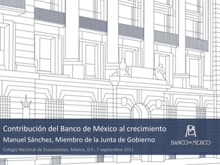 Contribución del Banco de México al crecimiento Manuel Sánchez, Miembro de la Junta de Gobierno Colegio Nacional de Economistas, México, D.F., 7 septiembre 2011 