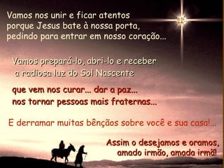 Vamos nos unir e ficar atentos
porque Jesus bate à nossa porta,
pedindo para entrar em nosso coração...

 Vamos prepará-lo, abri-lo e receber
 a radiosa luz do Sol Nascente
 que vem nos curar... dar a paz...
 nos tornar pessoas mais fraternas...

E derramar muitas bênçãos sobre você e sua casa!...

                        Assim o desejamos e oramos,
                          amado irmão, amada irmã!
 