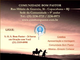 COMUNIDADE BOM PASTOR
     Rua Hilário de Gouveia, 36 - Copacabana – RJ
           Sede da Comunidade – 9º andar
           Tel.: (21) 2236-5721 / 2236-0973
             www.combompastor.com.br


 LIGUE:

S. O. S. Bom Pastor - 24 horas           Créditos
    em Oração com Você
                                 Apresentação e montagem:
        (21) 3319-0990
                                  Comunidade Bom Pastor
                                 Música - Ernesto Cortazar
 