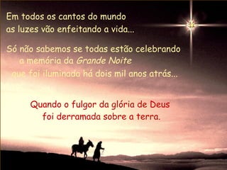 Em todos os cantos do mundo
as luzes vão enfeitando a vida...

Só não sabemos se todas estão celebrando
   a memória da Grande Noite
 que foi iluminada há dois mil anos atrás...


      Quando o fulgor da glória de Deus
        foi derramada sobre a terra.
 