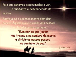 Pelo que estamos acostumados a ver,
       o Visitante é desconhecido de
muitos.
Festeja-se o acontecimento sem dar
honras Àquele que é a razão das festas:
       o Sol Nascente que veio...
          “iluminar os que jazem
     nas trevas e na sombra da morte
        e dirigir os nossos passos
            no caminho da paz”.
                                          (Lucas 1,69)
 