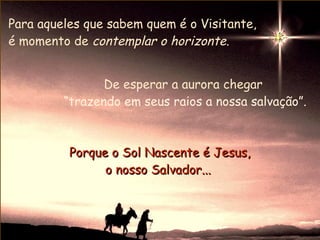 Para aqueles que sabem quem é o Visitante,
é momento de contemplar o horizonte.


                De esperar a aurora chegar
         “trazendo em seus raios a nossa salvação”.



          Porque o Sol Nascente é Jesus,
                o nosso Salvador...
 