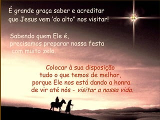 É grande graça saber e acreditar
que Jesus vem ‘do alto” nos visitar!

Sabendo quem Ele é,
precisamos preparar nossa festa
 com muito zelo.

             Colocar à sua disposição
           tudo o que temos de melhor,
        porque Ele nos está dando a honra
        de vir até nós - visitar a nossa vida.
 