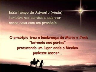 Esse tempo de Advento (vinda),
também nos convida a adornar
nossa casa com um presépio.


O presépio traz a lembrança de Maria e José
           “batendo nas portas”
    procurando um lugar onde o Menino
             pudesse nascer...
 