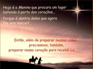 Hoje é o Menino que procura um lugar
batendo à porta dos corações...
Porque é dentro deles que agora
Ele vem nascer!...



      Então, além de preparar nossas casas,
               precisamos, também,
   preparar nosso coração para recebê-Lo.
 