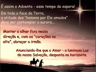 É assim o Advento - esse tempo de espera!
Em toda a face da Terra,
a atitude dos “homens por Ele amados”
deve ser contemplar a aurora...

 Manter o olhar fixo nessa
 direção e, com os “corações ao
 alto”, abraçar o irmão.

        Anunciando-lhe que o Amor - a luminosa Luz
         da nossa Salvação, desponta no horizonte.
 