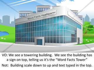VO: We see a towering building. We see the building has
a sign on top, telling us it’s the “Word Facts Tower”
Not: Building scale down to up and text typed in the top.
 