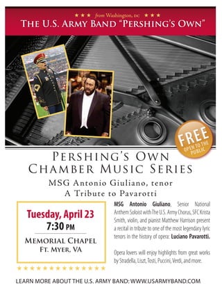 H H H from Washington, dc H H H
 The U.S. Army Band “Pershing’s Own”




      Pershing’s Own
   C ha mber M u sic Series
         M S G A nton io Giu l iano, tenor
             A Tribute to Pavarotti
                               MSG Antonio Giuliano, Senior National
   Tuesday, April 23           Anthem Soloist with The U.S. Army Chorus, SFC Krista
                               Smith, violin, and pianist Matthew Harrison present
       7:30 pm                 a recital in tribute to one of the most legendary lyric
                               tenors in the history of opera: Luciano Pavarotti.
  Memorial Chapel
      Ft. Myer, VA             Opera lovers will enjoy highlights from great works
                               by Stradella, Liszt, Tosti, Puccini, Verdi, and more.
HHHHHHHHHHHHHH
LEARN MORE ABOUT THE U.S. ARMY BAND: www.usarmyband.com
 