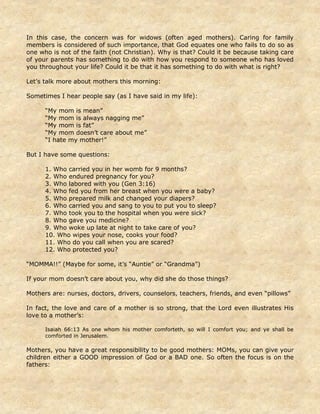 In this case, the concern was for widows (often aged mothers). Caring for family
members is considered of such importance, that God equates one who fails to do so as
one who is not of the faith (not Christian). Why is that? Could it be because taking care
of your parents has something to do with how you respond to someone who has loved
you throughout your life? Could it be that it has something to do with what is right?
Let’s talk more about mothers this morning:
Sometimes I hear people say (as I have said in my life):
“My mom is mean”
“My mom is always nagging me”
“My mom is fat”
“My mom doesn’t care about me”
“I hate my mother!”
But I have some questions:
1. Who carried you in her womb for 9 months?
2. Who endured pregnancy for you?
3. Who labored with you (Gen 3:16)
4. Who fed you from her breast when you were a baby?
5. Who prepared milk and changed your diapers?
6. Who carried you and sang to you to put you to sleep?
7. Who took you to the hospital when you were sick?
8. Who gave you medicine?
9. Who woke up late at night to take care of you?
10. Who wipes your nose, cooks your food?
11. Who do you call when you are scared?
12. Who protected you?
“MOMMA!!” (Maybe for some, it’s “Auntie” or “Grandma”)
If your mom doesn’t care about you, why did she do those things?
Mothers are: nurses, doctors, drivers, counselors, teachers, friends, and even “pillows”
In fact, the love and care of a mother is so strong, that the Lord even illustrates His
love to a mother’s:
Isaiah 66:13 As one whom his mother comforteth, so will I comfort you; and ye shall be
comforted in Jerusalem.
Mothers, you have a great responsibility to be good mothers: MOMs, you can give your
children either a GOOD impression of God or a BAD one. So often the focus is on the
fathers:
 