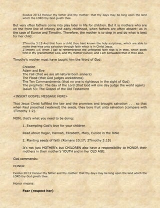 Exodus 20:12 Honour thy father and thy mother: that thy days may be long upon the land
which the LORD thy God giveth thee.
But very often fathers come into play later in life for children. But it is mothers who are
on the front line of infancy and early childhood, when fathers are often absent; as in
the case of Eunice and Timothy. Therefore, the mother is to step in and do what is best
for her child:
2Timothy 3:15 And that from a child thou hast known the holy scriptures, which are able to
make thee wise unto salvation through faith which is in Christ Jesus.
2Timothy 1:5 When I call to remembrance the unfeigned faith that is in thee, which dwelt
first in thy grandmother Lois, and thy mother Eunice; and I am persuaded that in thee also.
Timothy’s mother must have taught him the Word of God:
Creation
Adam and Eve
The Fall (that we are all natural born sinners)
The Flood (that God judges wickedness)
The Ten Commandments (that no one is righteous in the sight of God)
The prophets: The day of the Lord (that God will one day judge the world again)
Isaiah 53: The Gospel of the Old Testament
<INSERT GOSPEL MESSAGE HERE>
That Jesus Christ fulfilled the law and the promises and brought salvation . . . so that
when Paul preached (watered) the seeds, they bore fruit unto salvation (compare with
1Timothy 1:2).
MOM, that’s what you need to be doing:
1. Exampling God’s love for your children
Read about Hagar, Hannah, Elizabeth, Mary, Eunice in the Bible
2. Planting seeds of faith (Romans 10:17; 2Timothy 3:15)
It’s not just MOTHER’s but CHILDREN also have a responsibility to HONOR their
mothers in their mother’s YOUTH and in her OLD AGE:
God commands:
HONOR
Exodus 20:12 Honour thy father and thy mother: that thy days may be long upon the land which the
LORD thy God giveth thee.
Honor means:
Fear (respect her)
 