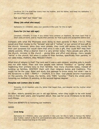 Leviticus 19:3 Ye shall fear every man his mother, and his father, and keep my sabbaths: I
am the LORD your God.
Not just “dad” but “mom” too
Obey (do what she says)
Ephesians 6:1 Children, obey your parents in the Lord: for this is right.
Care for (in her old age)
(Implied) 1Timothy 5:4 But if any widow have children or nephews, let them learn first to
shew piety at home, and to requite their parents: for that is good and acceptable before God.
Compare with what the Pharisees were doing to their parents in Mark 7:9-13. They
would give their money to the “temple” and call it “corban” or our version of love gift to
the church. However, since they were priests, they could still access this money for
their own purposes but would claim that since it was a gift, they could NOT help their
elderly parents. What a shame! And it is very similar today: Many people give gifts to
the church, minister in the church – giving time and effort and energy, many people
“serve” in the church, but when it comes to their families, specifically their parents, in
our case today, mothers, they NEGLECT them!
What kind of religion is that? The Lord said it was a vain religion, worship only in mouth
and not with heart. Then and now people hide behind “ministry” or “giving” while
neglecting their primary duty to their families. How many churches today, instead of
building up families, DESTROY them with their religious duties and traditions. This
ought not be the case. Read and study this passage to know more, but what I see in
the Scriptures is GOD – FAMILY – CHURCH, it is clear. God places second importance
on the parents, the house, the family, only THEN “worship.” That’s the whole point,
honoring our mothers IS worship, in the second highest degree!
Despise not (when she is old)
Proverbs 23:22 Hearken unto thy father that begat thee, and despise not thy mother when
she is old.
So often, elderly parents are put in old age homes, when they ought to be with loved
ones in their later years, and forgotten about. How sad for us as Christians to be doing
such things.
There are BENEFITS to honoring our mothers:
GOOD
Live long
Ephesians 6:1 Children, obey your parents in the Lord: for this is right. 2 Honour thy father
and mother; (which is the first commandment with promise;) 3That it may be well with thee,
and thou mayest live long on the earth.
 