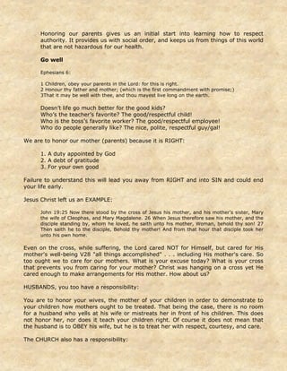 Honoring our parents gives us an initial start into learning how to respect
authority. It provides us with social order, and keeps us from things of this world
that are not hazardous for our health.
Go well
Ephesians 6:
1 Children, obey your parents in the Lord: for this is right.
2 Honour thy father and mother; (which is the first commandment with promise;)
3That it may be well with thee, and thou mayest live long on the earth.
Doesn’t life go much better for the good kids?
Who’s the teacher’s favorite? The good/respectful child!
Who is the boss’s favorite worker? The good/respectful employee!
Who do people generally like? The nice, polite, respectful guy/gal!
We are to honor our mother (parents) because it is RIGHT:
1. A duty appointed by God
2. A debt of gratitude
3. For your own good
Failure to understand this will lead you away from RIGHT and into SIN and could end
your life early.
Jesus Christ left us an EXAMPLE:
John 19:25 Now there stood by the cross of Jesus his mother, and his mother's sister, Mary
the wife of Cleophas, and Mary Magdalene. 26 When Jesus therefore saw his mother, and the
disciple standing by, whom he loved, he saith unto his mother, Woman, behold thy son! 27
Then saith he to the disciple, Behold thy mother! And from that hour that disciple took her
unto his own home.
Even on the cross, while suffering, the Lord cared NOT for Himself, but cared for His
mother's well-being V28 "all things accomplished" . . . including His mother's care. So
too ought we to care for our mothers. What is your excuse today? What is your cross
that prevents you from caring for your mother? Christ was hanging on a cross yet He
cared enough to make arrangements for His mother. How about us?
HUSBANDS, you too have a responsibility:
You are to honor your wives, the mother of your children in order to demonstrate to
your children how mothers ought to be treated. That being the case, there is no room
for a husband who yells at his wife or mistreats her in front of his children. This does
not honor her, nor does it teach your children right. Of course it does not mean that
the husband is to OBEY his wife, but he is to treat her with respect, courtesy, and care.
The CHURCH also has a responsibility:
 